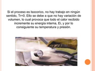 Si el proceso es Isocorico, no hay trabajo en ningún
sentido, Tr=0. Ello se debe a que no hay variación de
 volumen, lo cual provoca que todo el calor recibido
       incremente su energía interna, Ei, y por lo
         consiguiente su temperatura y presión.
 