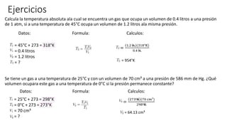 Ejercicios
Calcula la temperatura absoluta ala cual se encuentra un gas que ocupa un volumen de 0.4 litros a una presión
de 1 atm, si a una temperatura de 45°C ocupa un volumen de 1.2 litros ala misma presión.
Datos: Formula: Calculos:
Se tiene un gas a una temperatura de 25°C y con un volumen de 70 cm³ a una presión de 586 mm de Hg. ¿Qué
volumen ocupara este gas a una temperatura de 0°C si la presión permanece constante?
Datos: Formula: Calculos:
= 45°C + 273 = 318°K
= 0.4 litros
= 1.2 litros
= ?
=
1.2 lt. (318°K)
0.4 lt.
= 954°K
= 25°C + 273 = 298°K
= 0°C + 273 = 273°K
= 70 cm³
= ?
=
273°K (70 cm³)
298°K
= 64.13 cm³
 