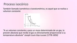 Proceso isocórico
También llamado isométrico o isovolumétrico, es aquel que se realiza a
volumen constante
“A un volumen constante y para un masa determinada de un gas, la
presión absoluta que recibe el gas es directamente proporcional a su
temperatura absoluta” Joseph Louis Gay-Lussac (1778-1850)
 