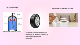 Los aerosoles Disolver azúcar en el café
La temperatura gas atrapado en
el interior de la llanta aumenta, y
el volumen permanece
constante.
 