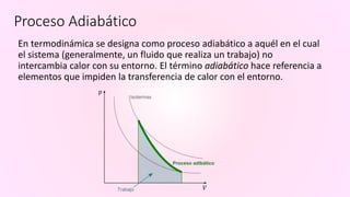 Proceso Adiabático
En termodinámica se designa como proceso adiabático a aquél en el cual
el sistema (generalmente, un fluido que realiza un trabajo) no
intercambia calor con su entorno. El término adiabático hace referencia a
elementos que impiden la transferencia de calor con el entorno.
 