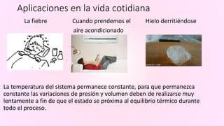 Aplicaciones en la vida cotidiana
La fiebre Cuando prendemos el Hielo derritiéndose
aire acondicionado
La temperatura del sistema permanece constante, para que permanezca
constante las variaciones de presión y volumen deben de realizarse muy
lentamente a fin de que el estado se próxima al equilibrio térmico durante
todo el proceso.
 