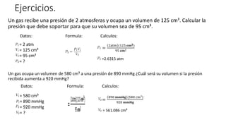 Ejercicios.
Un gas recibe una presión de 2 atmosferas y ocupa un volumen de 125 cm³. Calcular la
presión que debe soportar para que su volumen sea de 95 cm³.
Datos: Formula: Calculos:
Un gas ocupa un volumen de 580 cm³ a una presión de 890 mmHg ¿Cuál será su volumen si la presión
recibida aumenta a 920 mmHg?
Datos: Formula: Calculos:
= 2 atm
= 125 cm³
= 95 cm³
= ?
=
2atm (125 cm3)
95 cm³
=2.6315 atm
= 580 cm³
= 890 mmHg
= 920 mmHg
= ?
=
890 mmHg (580 cm³)
920 mmHg
= 561.086 cm³
 