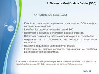 Powerpoint Templates
Page 3
4.1 REQUISITOS GENERALES
• Establecer, documentar, implementar y mantener un SGC y mejorar
continuamente su eficacia.
• Identificar los procesos necesarios para el SGC.
• Determinar la secuencia e interacción de estos procesos.
• Determinar los criterios y métodos necesarios para su control eficaz.
• Asegurarse de la disponibilidad de recursos e información
necesarios.
• Realizar el seguimiento, la medición y el análisis.
• Implementar las acciones necesarias para alcanzar los resultados
planificados y la mejora continua.
Cuando se contrate cualquier proceso que afecte la conformidad del producto con los
requisitos, la organización debe asegurarse de controlar tales procesos.
4. Sistema de Gestión de la Calidad (SGC)
 
