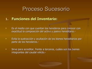 Proceso Sucesorio Funciones del Inventario: Es el medio con que cuentan los herederos para conocer con exactitud la composición del activo y pasivo hereditario.-  Evita la sustracción y ocultación de los bienes hereditarios por parte de los herederos.- Sirve para acreditar, frente a terceros, cuáles son los bienes integrantes del caudal relicto.- 