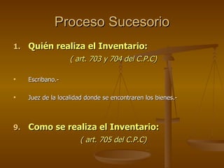Proceso Sucesorio Quién realiza el Inventario: ( art. 703 y 704 del C.P.C) Escribano.- Juez de la localidad donde se encontraren los bienes.- Como se realiza el Inventario: ( art. 705 del C.P.C) 