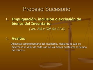 Proceso Sucesorio Impugnación, inclusión o exclusión de bienes del Inventario: ( art. 708 y 709 del C.P.C) Avalúo: Diligencia complementaria del inventario, mediante la cual se determina el valor de cada uno de los bienes existentes al tiempo del mismo.- 
