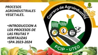 PROCESOS
AGROINDUSTRIALES
VEGETALES.
•INTRODUCCION A
LOS PROCESOS DE
LAS FRUTAS Y
HORTALIZAS
•SPA 2023-2024
1
 