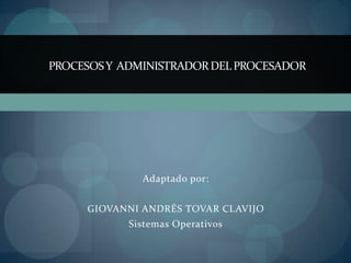 PROCESOS Y ADMINISTRADOR DEL PROCESADOR




              Adaptado por:


     GIOVANNI ANDRÉS TOVAR CLAVIJO
            Sistemas Operativos
 