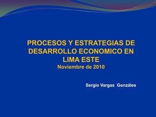PROCESOS Y ESTRATEGIAS DE
DESARROLLO ECONOMICO EN
LIMA ESTE
Noviembre de 2010
Sergio Vargas Gonzáles
 