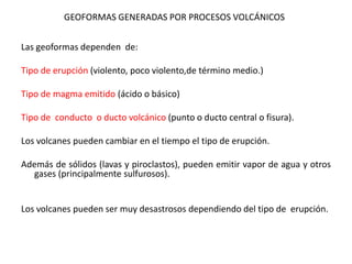 GEOFORMAS GENERADAS POR PROCESOS VOLCÁNICOS
Las geoformas dependen de:
Tipo de erupción (violento, poco violento,de término medio.)
Tipo de magma emitido (ácido o básico)
Tipo de conducto o ducto volcánico (punto o ducto central o fisura).
Los volcanes pueden cambiar en el tiempo el tipo de erupción.
Además de sólidos (lavas y piroclastos), pueden emitir vapor de agua y otros
gases (principalmente sulfurosos).
Los volcanes pueden ser muy desastrosos dependiendo del tipo de erupción.
 