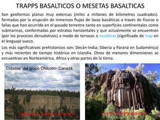 TRAPPS BASALTICOS O MESETAS BASALTICAS
Son geoformas planas muy extensas (miles a millones de kilómetros cuadrados).
formadas por la erupción de inmensos flujos de lavas basálticas a través de fisuras o
fallas que han ocurrido en el pasado terrestre tanto en superficies continentales como
submarinas, conformadas por estratos horizontales y que actualmente se encuentran
(por los procesos denudativos) a modo de terrazas o escaleras (significado de trap en
el lenguaje sueco.
Los más significativos prehistoricos son: Decán-India; Siberia y Paraná en Sudamérica)
y más recientes de tiempo histórico en Islandia. Otros de menores dimensiones se
encuentran en Norteamérica, Africa y otras partes de la tierra.
Tomado de: Creative Commons
Coladas del grupo Chilcotin- Canadá
 