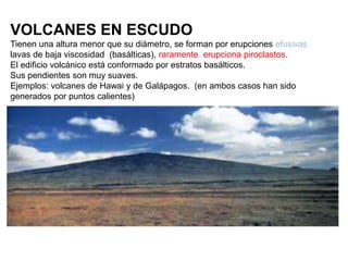 VOLCANES EN ESCUDO
Tienen una altura menor que su diámetro, se forman por erupciones efusivas
lavas de baja viscosidad (basálticas), raramente erupciona piroclastos.
El edificio volcánico está conformado por estratos basálticos.
Sus pendientes son muy suaves.
Ejemplos: volcanes de Hawai y de Galápagos. (en ambos casos han sido
generados por puntos calientes)
 