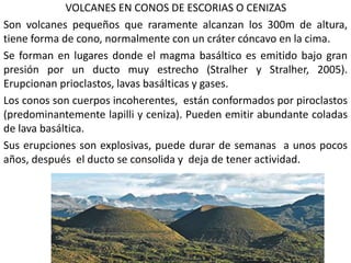 VOLCANES EN CONOS DE ESCORIAS O CENIZAS
Son volcanes pequeños que raramente alcanzan los 300m de altura,
tiene forma de cono, normalmente con un cráter cóncavo en la cima.
Se forman en lugares donde el magma basáltico es emitido bajo gran
presión por un ducto muy estrecho (Stralher y Stralher, 2005).
Erupcionan prioclastos, lavas basálticas y gases.
Los conos son cuerpos incoherentes, están conformados por piroclastos
(predominantemente lapilli y ceniza). Pueden emitir abundante coladas
de lava basáltica.
Sus erupciones son explosivas, puede durar de semanas a unos pocos
años, después el ducto se consolida y deja de tener actividad.
 
