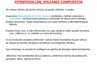 ESTRATOVOLCAN, VOLCANES COMPUESTOS
De relieve cónico, de ducto central, erupción violenta a media.
Erupciona alternadamente lavas viscosas (andesitas, riolitas y dacitas) y
piroclastos, conformando estratos y creciendo en altura con el tiempo.
Pueden presentar flujos piroclásticos con nube ardiente y abundante gases
tóxicos.
Pueden tener una o más chimeneas, en cuya salida o cráter puede formarse
una caldera y a su rededor un cono de escorias.
En su evolución pueden conformar colinas hasta montañas de gran altura.
Se ubican en bordes de placas tectónicas convergentes (Andes).
Con el tiempo la erosión le configura un patrón de drenaje radial distributivo.
-Mientras más pendientes de sus laderas, conforman tierras de protección.
Ejemplos: Misti, Ubinas en Perú.
 