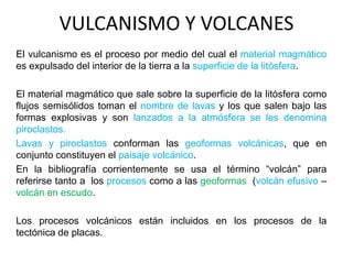 VULCANISMO Y VOLCANES
El vulcanismo es el proceso por medio del cual el material magmático
es expulsado del interior de la tierra a la superficie de la litósfera.
El material magmático que sale sobre la superficie de la litósfera como
flujos semisólidos toman el nombre de lavas y los que salen bajo las
formas explosivas y son lanzados a la atmósfera se les denomina
piroclastos.
Lavas y piroclastos conforman las geoformas volcánicas, que en
conjunto constituyen el paisaje volcánico.
En la bibliografía corrientemente se usa el término “volcán” para
referirse tanto a los procesos como a las geoformas (volcán efusivo –
volcán en escudo.
Los procesos volcánicos están incluidos en los procesos de la
tectónica de placas.
 