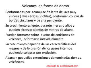 Volcanes en forma de domo
Conformadas por acumulación lenta de lava muy
viscosa ( lavas ácidas: riolitas), conforman colinas de
bordes circulares y de alta pendiente.
Su crecimiento es lento, durante meses o años y
pueden alcanzar cientos de metros de altura.
Pueden formarse sobre ductos de emisiones de
volcanes, o formarse individualmente.
Su crecimiento depende de las características del
magma y de la presión de los gases internos
pudiendo colapsar por explosión.
Abarcan pequeñas extensiones denominadas domos
volcánicos.
Adaptado de Geologíaweb.com
 