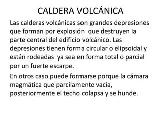CALDERA VOLCÁNICA
Las calderas volcánicas son grandes depresiones
que forman por explosión que destruyen la
parte central del edificio volcánico. Las
depresiones tienen forma circular o elipsoidal y
están rodeadas ya sea en forma total o parcial
por un fuerte escarpe.
En otros caso puede formarse porque la cámara
magmática que parcilamente vacía,
posteriormente el techo colapsa y se hunde.
 
