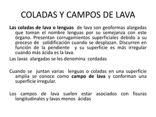 COLADAS Y CAMPOS DE LAVA
Las coladas de lava o lenguas de lava son geoformas alargadas
que toman el nombre lenguas por su semejanza con este
órgano. Presentan corrugamientos superficiales debido a su
proceso de solidificación cuando se desplazan. Discurren en
función de la pendiente y su superficie es más irregular
cuando más ácida es la lava.
Las lavas alargadas se les denomina cordadas
Cuando se juntan varias lenguas o coladas en una superficie
amplia se conoce como campo de lava y conforman una
superficie irregular.
Los campos de lava suelen estar asociados con fisuras
longitudinales y lavas menos ácidas
 