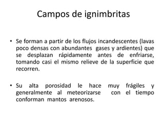 Campos de ignimbritas
• Se forman a partir de los flujos incandescentes (lavas
poco densas con abundantes gases y ardientes) que
se desplazan rápidamente antes de enfriarse,
tomando casi el mismo relieve de la superficie que
recorren.
• Su alta porosidad le hace muy frágiles y
generalmente al meteorizarse con el tiempo
conforman mantos arenosos.
 