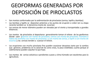 GEOFORMAS GENERADAS POR
DEPOSICIÓN DE PIROCLASTOS
• Son mantos conformados por la sedimentación de piroclastos (ceniza, lapillis y bombas).
• Las bombas y lapillis se depositan próximos a los puntos de erupción o cráter (en su etapa
reciente también se le denomina manto de escorias)
• Las cenizas de menor diámetro pueden ser elevadas por el viento y transportadas a grandes
distancias.
• Los mantos de piroclastos al depositarse generalmente toman el relieve de las geoformas
donde caen (planicie con manto de piroclasto, colinas con manto de piroclasto, montaña o
ladera de montaña con manto de piroclasto, o con manto de ceniza, o lapilli o con manto de
escorias.); las cenizas tienden a suavizar el relieve.
• Las erupciones con mucho piroclasto fino pueden ocasionar desastres tanto por la sombra
que generan, problemas en la salud de los seres vivos, la poca visibilidad, cuanto porque al
sedimentarse pueden sepultar lo que haya.
• Los mantos de ceniza volcánica e pendientes suaves y clima húmedo son excelentes para la
agricultura.
 