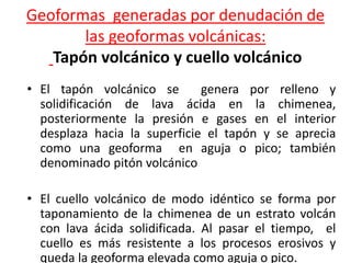 Geoformas generadas por denudación de
las geoformas volcánicas:
Tapón volcánico y cuello volcánico
• El tapón volcánico se genera por relleno y
solidificación de lava ácida en la chimenea,
posteriormente la presión e gases en el interior
desplaza hacia la superficie el tapón y se aprecia
como una geoforma en aguja o pico; también
denominado pitón volcánico
• El cuello volcánico de modo idéntico se forma por
taponamiento de la chimenea de un estrato volcán
con lava ácida solidificada. Al pasar el tiempo, el
cuello es más resistente a los procesos erosivos y
queda la geoforma elevada como aguja o pico.
 