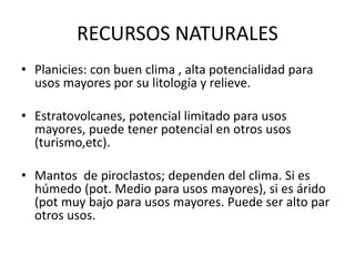 RECURSOS NATURALES
• Planicies: con buen clima , alta potencialidad para
usos mayores por su litología y relieve.
• Estratovolcanes, potencial limitado para usos
mayores, puede tener potencial en otros usos
(turismo,etc).
• Mantos de piroclastos; dependen del clima. Si es
húmedo (pot. Medio para usos mayores), si es árido
(pot muy bajo para usos mayores. Puede ser alto par
otros usos.
 