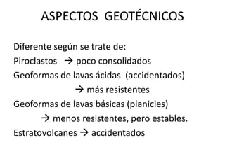 ASPECTOS GEOTÉCNICOS
Diferente según se trate de:
Piroclastos  poco consolidados
Geoformas de lavas ácidas (accidentados)
 más resistentes
Geoformas de lavas básicas (planicies)
 menos resistentes, pero estables.
Estratovolcanes  accidentados
 