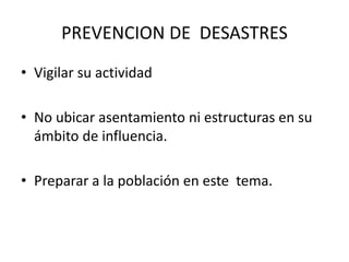 PREVENCION DE DESASTRES
• Vigilar su actividad
• No ubicar asentamiento ni estructuras en su
ámbito de influencia.
• Preparar a la población en este tema.
 