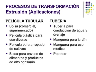 PROCESOS DE TRANSFORMACIÓN   Extrusión (Aplicaciones) PELÍCULA TUBULAR Bolsa (comercial, supermercado) Película plástica para uso diverso Película para arropado de cultivos Bolsa para envase de alimentos y productos de alto consumo TUBERIA Tubería para conducción de agua y drenaje Manguera para jardín Manguera para uso medico Popotes 