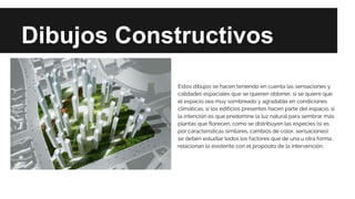 Dibujos Constructivos
Estos dibujos se hacen teniendo en cuenta las sensaciones y
calidades espaciales que se quieren obtener, si se quiere que
el espacio sea muy sombreado y agradable en condiciones
climáticas, si los edificios presentes hacen parte del espacio, si
la intención es que predomine la luz natural para sembrar más
plantas que florecen, como se distribuyen las especies (si es
por características similares, cambios de color, sensaciones)
se deben estudiar todos los factores que de una u otra forma
relacionan lo existente con el propósito de la intervención.
 