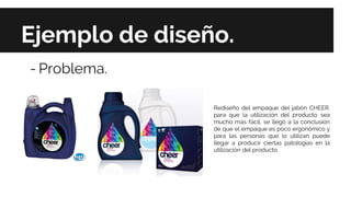 Ejemplo de diseño.
- Problema.
Rediseño del empaque del jabón CHEER,
para que la utilización del producto sea
mucho más fácil, se llegó a la conclusión
de que el empaque es poco ergonómico y
para las personas que lo utilizan puede
llegar a producir ciertas patologías en la
utilización del producto.
 