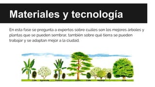 Materiales y tecnología
En esta fase se pregunta a expertos sobre cuáles son los mejores árboles y
plantas que se pueden sembrar, también sobre qué tierra se pueden
trabajar y se adaptan mejor a la ciudad.
 