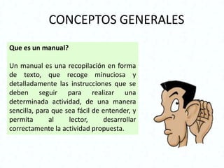 CONCEPTOS GENERALES
Que es un manual?

Un manual es una recopilación en forma
de texto, que recoge minuciosa y
detalladamente las instrucciones que se
deben seguir para realizar una
determinada actividad, de una manera
sencilla, para que sea fácil de entender, y
permita       al    lector,     desarrollar
correctamente la actividad propuesta.
 