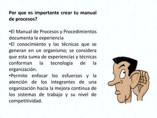 Por que es importante crear tu manual
de procesos?

•El Manual de Procesos y Procedimientos
documenta la experiencia
•El conocimiento y las técnicas que se
generan en un organismo; se considera
que esta suma de experiencias y técnicas
conforman la tecnología de la
organización.
•Permite enfocar los esfuerzos y la
atención de los integrantes de una
organización hacia la mejora continua de
los sistemas de trabajo y su nivel de
competitividad.
 