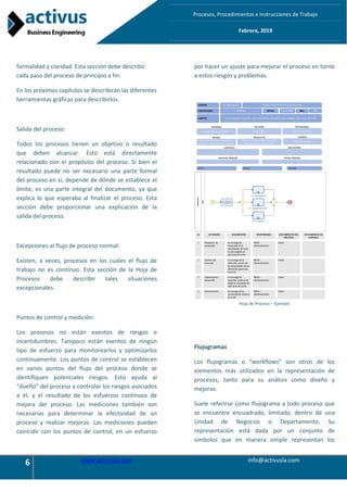 6 www.activusla.com info@activusla.com
Procesos, Procedimientos e Instrucciones de Trabajo
Febrero, 2019
formalidad y claridad. Esta sección debe describir
cada paso del proceso de principio a fin.
En los próximos capítulos se describirán las diferentes
herramientas gráficas para describirlos.
Salida del proceso:
Todos los procesos tienen un objetivo o resultado
que deben alcanzar. Esto está directamente
relacionado con el propósito del proceso. Si bien el
resultado puede no ser necesario una parte formal
del proceso en sí, depende de dónde se establece el
límite, es una parte integral del documento, ya que
explica lo que esperaba al finalizar el proceso. Esta
sección debe proporcionar una explicación de la
salida del proceso.
Excepciones al flujo de proceso normal:
Existen, a veces, procesos en los cuales el flujo de
trabajo no es contínuo. Esta sección de la Hoja de
Procesos debe describir tales situaciones
excepcionales.
Puntos de control y medición:
Los procesos no están exentos de riesgos e
incertidumbres. Tampoco están exentos de ningún
tipo de esfuerzo para monitorearlos y optimizarlos
continuamente. Los puntos de control se establecen
en varios puntos del flujo del proceso donde se
identifiquen potenciales riesgos. Esto ayuda al
“dueño” del proceso a controlar los riesgos asociados
a él, y el resultado de los esfuerzos contínuos de
mejora del proceso. Las mediciones también son
necesarias para determinar la efectividad de un
proceso y realizar mejoras. Las mediciones pueden
coincidir con los puntos de control, en un esfuerzo
por hacer un ajuste para mejorar el proceso en torno
a estos riesgos y problemas.
Hoja de Proceso – Ejemplo
Flujogramas
Los flujogramas o “workflows” son otros de los
elementos más utilizados en la representación de
procesos, tanto para su análisis como diseño y
mejoras.
Suele referirse como flujograma a todo proceso que
se encuentre encuadrado, limitado, dentro de una
Unidad de Negocios o Departamento. Su
representación está dada por un conjunto de
símbolos que en manera simple representan los
 
