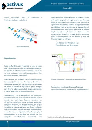 7 www.activusla.com info@activusla.com
Procesos, Procedimientos e Instrucciones de Trabajo
Febrero, 2019
inicios, actividades, toma de decisiones y
finalizaciones de ciertos trabajos.
Flujograma o Workflow
Procedimientos
Suele confundirse, con frecuencia, y hasta a veces
usar como sinónimos, procesos con procedimientos.
En realidad, la diferencia es bien notoria y con el fin
de llevar a cabo un buen análisis se debe tener bien
en claro qué es cada uno de ellos.
Mientras que los procesos transforman diferentes
Recursos (entradas) en Productos, Servicios o
Resultados (salidas), los procedimientos se encargan
de definir la secuencia lógica de los pasos a seguir
para llevar a cabo una actividad. Los procedimientos,
si fueran repetitivos, se denominan rutinas.
Según Koontz, “Los procedimientos son planes por
medio de los cuales se establece un método para el
manejo de actividades futuras. Consisten en
secuencias cronológicas de las acciones requeridas.
Son guías de acción, no de pensamiento, en las que
se detalla la manera exacta en que deben realizarse
ciertas actividades. Es común que los procedimientos
crucen las fronteras departamentales. Por ejemplo, el
procedimiento de tramitación de pedidos de una
compañía manufacturera involucrará casi
indudablemente al departamento de ventas (a causa
del pedido original), el departamento de finanzas
(para la confirmación de la recepción de fondos y la
aprobación de crédito al cliente), el departamento de
contabilidad (para el registro de la transacción), el
departamento de producción (dado que el pedido
implica la producción de bienes o la autorización para
extraerlos del almacén) y el departamento de tráfico
(para la determinación de los medios y ruta de
transporte para su entrega).
Los Procesos son Operativos y los
Procedimientos son Descriptivos.
Procesos, Procedimientos e Instrucciones de Trabajo. Fuente:propia
Se describen a continuación otras diferencias
importantes entre los procesos y los procedimientos1
:
1
José Antonio Pérez Fernández de Velasco
 