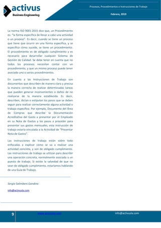 9 www.activusla.com info@activusla.com
Procesos, Procedimientos e Instrucciones de Trabajo
Febrero, 2019
La norma ISO 9001:2015 dice que, un Procedimiento
es: “la forma específica de llevar a cabo una actividad
o un proceso”. Es decir, cuando se tiene un proceso
que tiene que ocurrir en una forma específica, y se
especifica cómo sucede, se tiene un procedimiento.
El procedimiento es de obligado cumplimiento y es
necesario para desarrollar cualquier Sistema de
Gestión de Calidad. Se debe tener en cuenta que no
todos los procesos necesitan contar con un
procedimiento, y que un mismo proceso puede tener
asociado uno o varios procedimientos.
En cuanto a las Instrucciones de Trabajo son
documentos que describen de manera clara y precisa
la manera correcta de realizar determinadas tareas
que pueden generar inconvenientes o daños de no
realizarse de la manera establecida. Es decir,
describen, dictan o estipulan los pasos que se deben
seguir para realizar correctamente alguna actividad o
trabajo específico. Por ejemplo, Documento del Área
de Compras que describe la Documentación
Acreditativa del Gasto a presentar por el Empleado
en su Nota de Gastos y los pasos a proceder para
presentar sus gastos mensuales; esta instrucción de
trabajo estaría vinculada a la Actividad de “Presentar
Nota de Gastos”.
Las instrucciones de trabajo están sobre todo
enfocadas a explicar cómo se va a realizar una
actividad concreta, y son de obligado cumplimiento.
Las instrucciones de trabajo se utilizan para describir
una operación concreta, normalmente asociada a un
puesto de trabajo. Si existe la salvedad de que no
sean de obligado cumplimiento, estaríamos hablando
de una Guía de Trabajo.
Sergio Salimbeni Gandino
info@activusla.com
 
