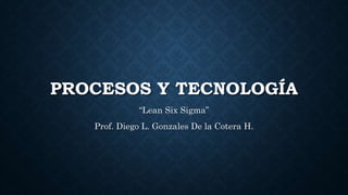 PROCESOS Y TECNOLOGÍA
“Lean Six Sigma”
Prof. Diego L. Gonzales De la Cotera H.
 