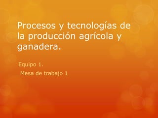 Procesos y tecnologías de
la producción agrícola y
ganadera.
Equipo 1.
Mesa de trabajo 1

 