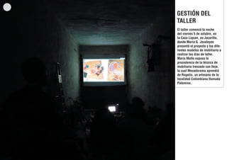 GESTIÓN DEL
TALLER
El taller comenzó la noche
del viernes 5 de octubre, en
la Casa Liquen, en Jacarilla,
donde Maria G. Javaloyes
presentó el proyecto y los diferentes modelos de mobiliario a
realizar los dias de taller.
María Mallo expuso la
procedencia de la técnica de
mobiliario trenzado con fleje,
la cual Mecedorama aprendió
de Rogelio, un artesano de la
localidad Colombiana llamada
Palomino.

 