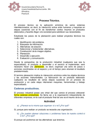 EscuelaSecundariaTécnica71.
LinaresCastañedaPaulinaLizette. 3ºA
Ofimática.
Practica4.
Proceso Técnico.
El proceso técnico es la aplicación armónica de varios sistemas
interrelacionados, es decir, la interacción activa entre humanos y maquinas en
etapas sucesivas con el fin de transformar ciertos insumos en productos
elaborados y hacerlos llegar a la sociedad para satisfacer sus necesidades.
Estudiaste los pasos de la planeación para realizar proyectos técnicos los
cuales son:
1. Identificación del problema.
2. Búsqueda de información.
3. Alternativas de solución.
4. Seleccionar y fundamentar alternativas.
5. Construcción de la imagen objetivo.
6. Planeación.
7. Desarrollo o ejecución.
8. Evaluación y comunicación.
Desde la perspectiva de la producción industrial (cualquiera que sea tu
especialidad), el producto a desarrollar o el servicio al implementar; será
necesario hacer una planeación, es decir, organizar una serie de pasos o
acciones coordinadas en el espacio y en el tiempo para alcanzar el resultado
predeterminado.
El termino planeación implica la interacción armónica entre los objetos técnicos
y las acciones instrumentales. La fabricación de un producto elaborado
cualquiera es resultado de varias etapas sucesivas en un proceso de
producción y en cada etapa intervienen maquinas, herramientas y trabajo
especializado.
Cadenas productivas.
El proceso industrial posee una virtud del que carece el proceso artesanal:
forma cadenas productivas. Se llama asi a la organización independiente de
diferentes empresas, en la cual el producto final de una es el insumo de la otra.
Actividad
a) ¿Planear es lo mismo que organizar sí o no?¿Por qué?
Sí, porque para realizar un producto se necesita una organización.
b) ¿Se pueden planear soluciones o problemas fuera de nuestro control sí
o no? ¿Por qué?
Si porque así podremos ver las alternativas que tenemos.
 