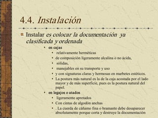 4.4. Instalación 
Instalar es colocar la documentación  ya 
clasificada y ordenada 
s  en cajas 
s  relativamente herméticas 
s  de composición ligeramente alcalina o no ácida, 
s  sólidas, 
s  manejables en su transporte y uso 
s  y con signaturas claras y hermosas en marbetes estéticos. 
s  La postura más natural es la de la caja acostada por el lado 
mayor y de más superficie, pues es la postura natural del 
papel. 
s  en legajos o atados 
s  ligeramente apretados 
s  Con cintas de algodón anchas 
s  . La cuerda de cáñamo fina o bramante debe desaparecer 
absolutamente porque corta y destruye la documentación
 