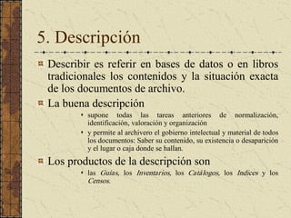 5. Descripción 
Describir es referir en bases de datos o en libros 
tradicionales los  contenidos  y  la  situación  exacta 
de los documentos de archivo. 
La buena descripción 
s  supone  todas  las  tareas  anteriores  de  normalización, 
identificación, valoración y organización 
s  y permite al archivero el gobierno intelectual y material de todos 
los documentos: Saber su contenido, su existencia o desaparición 
y el lugar o caja donde se hallan. 
Los productos de la descripción son 
s  las  Guías,  los  Inventarios,  los  Catálogos,  los  Indices  y  los 
Censos.
 
