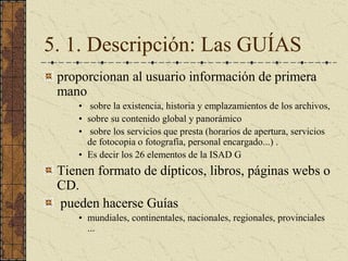 5. 1. Descripción: Las GUÍAS 
proporcionan al usuario información de primera 
mano 
•  sobre la existencia, historia y emplazamientos de los archivos, 
•  sobre su contenido global y panorámico 
•  sobre los servicios que presta (horarios de apertura, servicios 
de fotocopia o fotografía, personal encargado...) . 
•  Es decir los 26 elementos de la ISAD G 
Tienen formato de dípticos, libros, páginas webs o 
CD. 
pueden hacerse Guías 
•  mundiales, continentales, nacionales, regionales, provinciales 
...
 