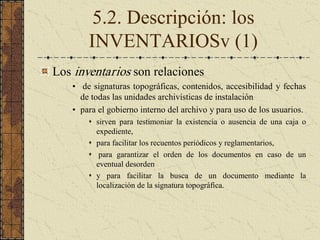 5.2. Descripción: los 
INVENTARIOSv (1) 
Los inventarios son relaciones 
•  de signaturas topográficas, contenidos, accesibilidad y fechas 
de todas las unidades archivísticas de instalación 
•  para el gobierno interno del archivo y para uso de los usuarios. 
s  sirven  para  testimoniar  la  existencia  o  ausencia  de  una  caja  o 
expediente, 
s  para facilitar los recuentos periódicos y reglamentarios, 
s  para  garantizar  el  orden  de  los  documentos  en  caso  de  un 
eventual desorden 
s  y  para  facilitar  la  busca  de  un  documento  mediante  la 
localización de la signatura topográfica.
 