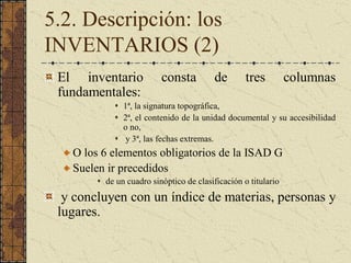 5.2. Descripción: los 
INVENTARIOS (2) 
El  inventario  consta  de  tres  columnas 
fundamentales: 
s  1ª, la signatura topográfica, 
s  2ª, el contenido de la unidad documental y su accesibilidad 
o no, 
s  y 3ª, las fechas extremas. 
O los 6 elementos obligatorios de la ISAD G 
Suelen ir precedidos 
s  de un cuadro sinóptico de clasificación o titulario 
y concluyen con un índice de materias, personas y 
lugares.
 