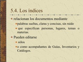 5.4. Los índices 
relacionan los documentos mediante 
palabras sueltas, claras y concisas, sin ruido 
que  especifican  personas,  lugares,  temas  o 
materias. 
Pueden editarse 
sólos 
o como acompañantes de Guías, Inventarios y 
Catálogos.
 