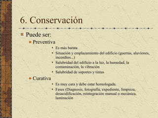 6. Conservación 
Puede ser: 
Preventiva
s  Es más barata 
s  Situación y emplazamiento del edificio (guerras, aluviones, 
incendios...) 
s  Salubridad del edificio a la luz, la humedad, la 
contaminación, la vibración 
s  Salubridad de soportes y tintas 
Curativa 
s  Es muy cara y debe estar homologada. 
s  Fases (Diagnosis, fotografía, expediente, limpieza, 
desacidificación, reintegración manual o mecánica, 
laminación
 
