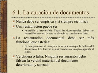 6.1. La curación de documentos 
Nunca debe ser empírica y sí siempre científica 
Una restauración puede ser 
•  reversible  o  irreversible:  Todas  las  documentales  deben  ser 
reversibles en caso de que se eficacia se convierta en daño. 
La  restauración  documental  debe  ser  más 
funcional que estética: 
•  Deben garantizar el manejo y la lectura, más que la belleza del 
documento. Los Este no es una escultura o imagen expuesta al 
culto. 
Verdadera o falsa: Ninguna restauración debe 
falsear la verdad material del documento 
deteriorado y saneado.
 